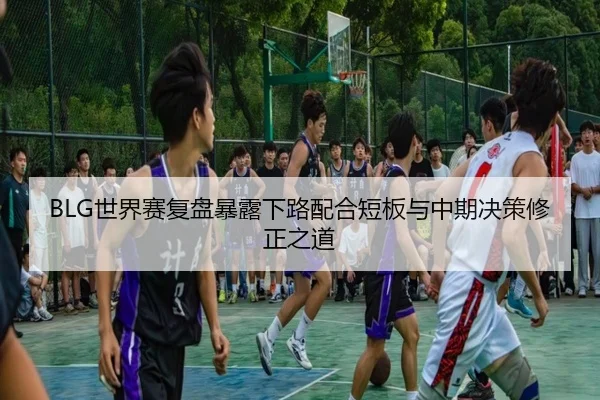 BLG世界赛复盘暴露下路配合短板与中期决策修正之道